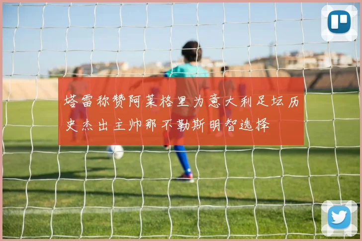 塔雷称赞阿莱格里为意大利足坛历史杰出主帅那不勒斯明智选择