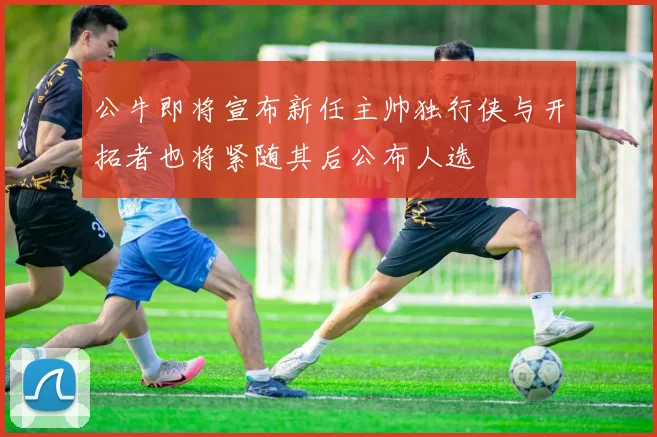 公牛即将宣布新任主帅独行侠与开拓者也将紧随其后公布人选