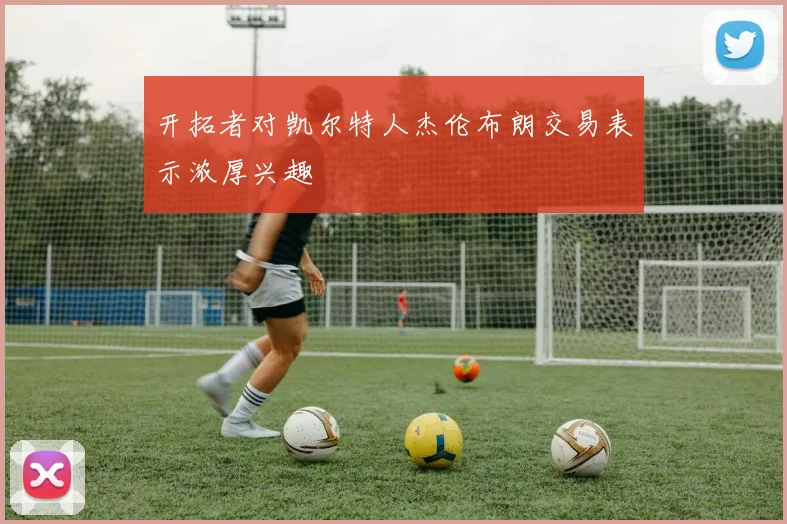 开拓者对凯尔特人杰伦布朗交易表示浓厚兴趣