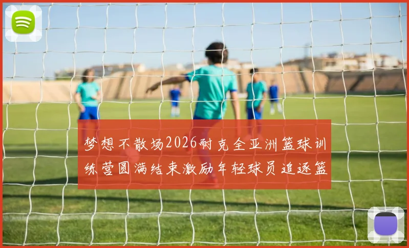 梦想不散场2026耐克全亚洲篮球训练营圆满结束激励年轻球员追逐篮球梦想