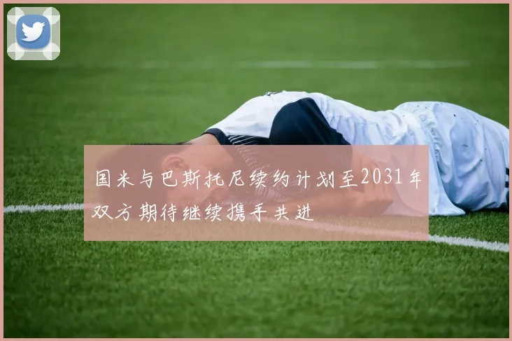 国米与巴斯托尼续约计划至2031年双方期待继续携手共进