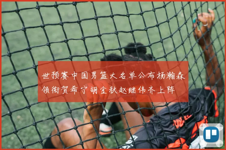 世预赛中国男篮大名单公布杨瀚森领衔贺希宁胡金秋赵继伟齐上阵