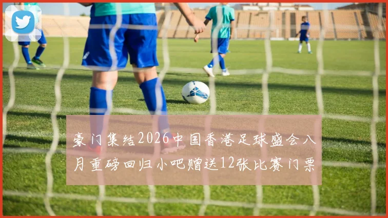 豪门集结2026中国香港足球盛会八月重磅回归小吧赠送12张比赛门票等你来拿
