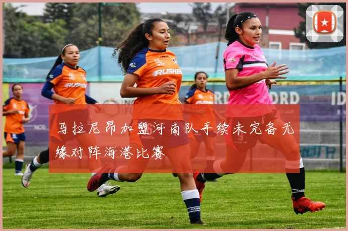 马拉尼昂加盟河南队手续未完备无缘对阵海港比赛
