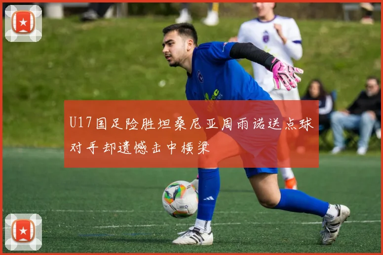 U17国足险胜坦桑尼亚周雨诺送点球对手却遗憾击中横梁