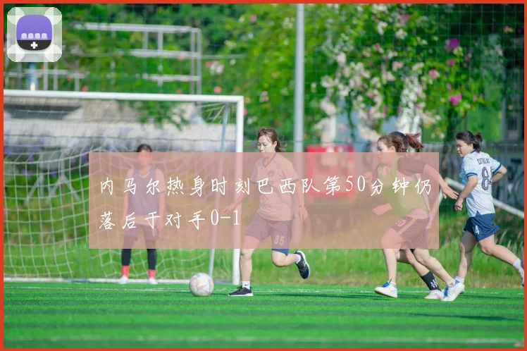 内马尔热身时刻巴西队第50分钟仍落后于对手0-1