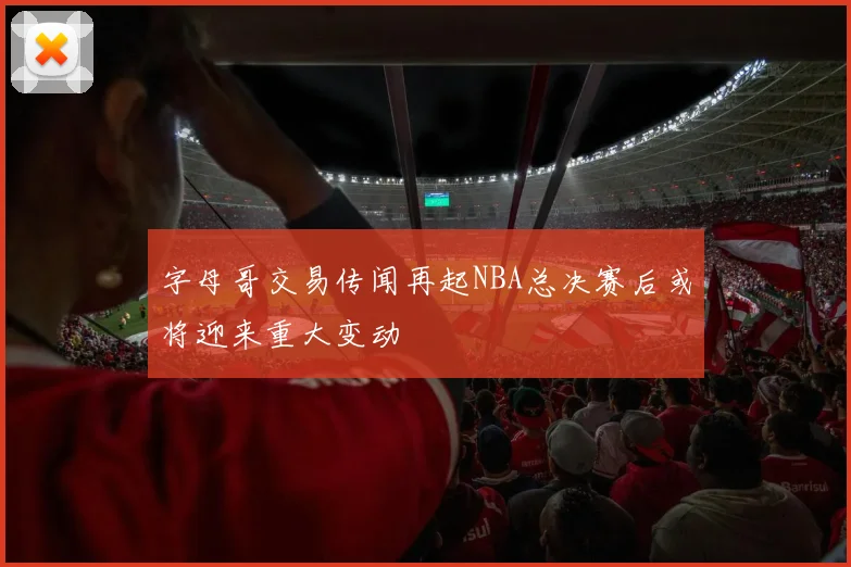 字母哥交易传闻再起NBA总决赛后或将迎来重大变动