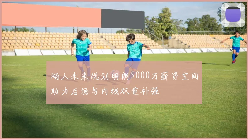 湖人未来规划明朗5000万薪资空间助力后场与内线双重补强