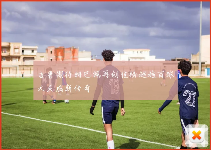 吉鲁期待姆巴佩再创佳绩超越百球大关成新传奇