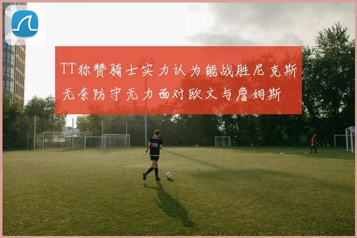TT称赞骑士实力认为能战胜尼克斯无奈防守无力面对欧文与詹姆斯