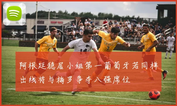 阿根廷稳居小组第一葡萄牙若同样出线将与梅罗争夺八强席位
