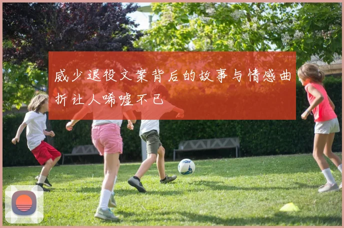 威少退役文案背后的故事与情感曲折让人唏嘘不已