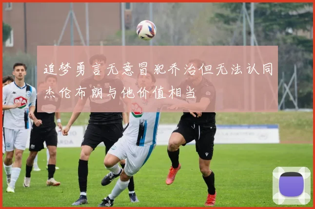 追梦勇言无意冒犯乔治但无法认同杰伦布朗与他价值相当