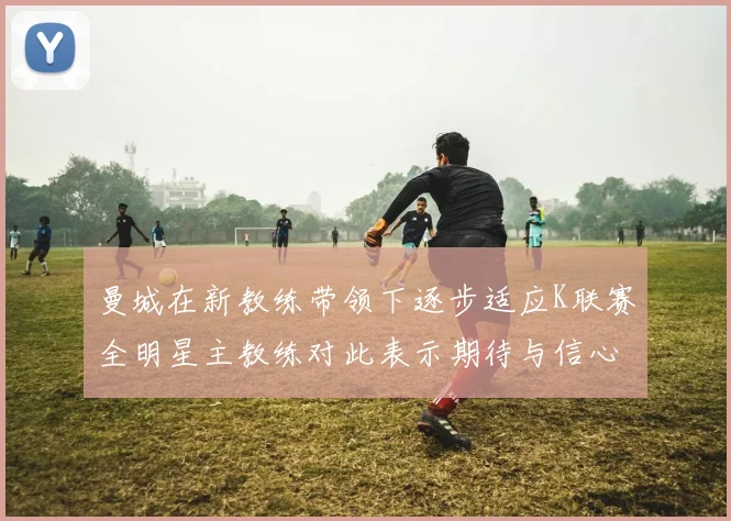曼城在新教练带领下逐步适应K联赛全明星主教练对此表示期待与信心