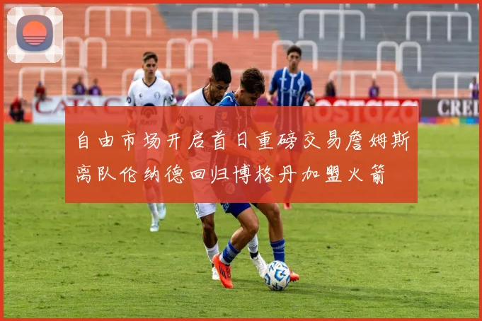 自由市场开启首日重磅交易詹姆斯离队伦纳德回归博格丹加盟火箭