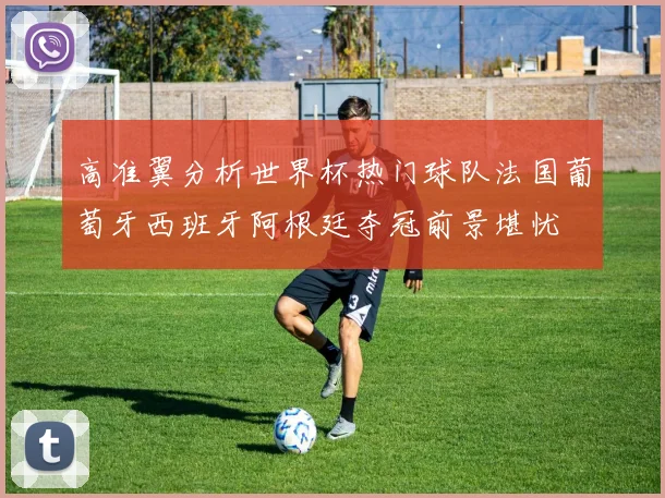 高准翼分析世界杯热门球队法国葡萄牙西班牙阿根廷夺冠前景堪忧