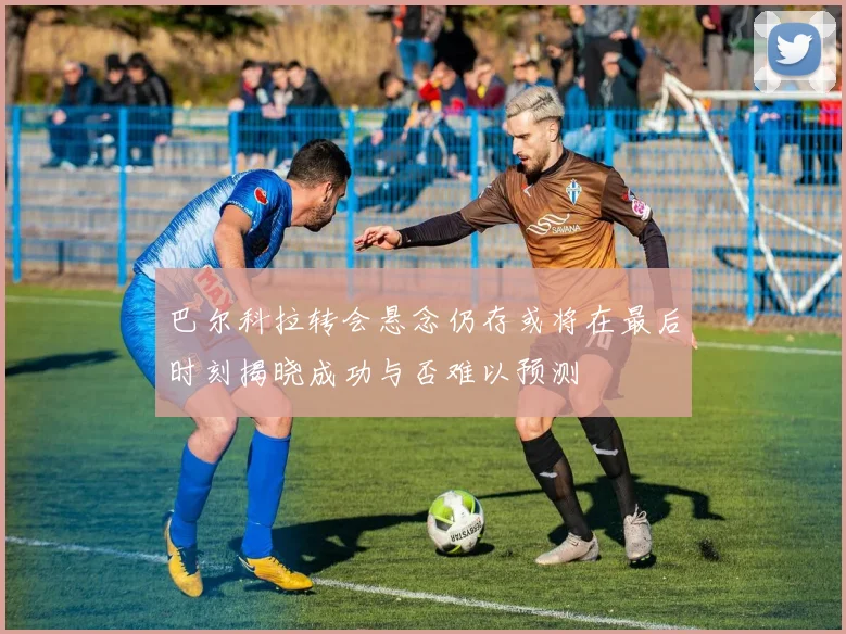巴尔科拉转会悬念仍存或将在最后时刻揭晓成功与否难以预测
