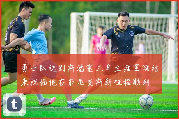 勇士队送别斯潘塞三年生涯圆满结束祝福他在菲尼克斯新征程顺利